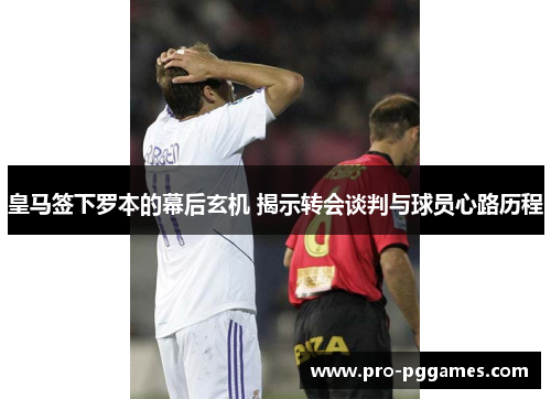 皇马签下罗本的幕后玄机 揭示转会谈判与球员心路历程