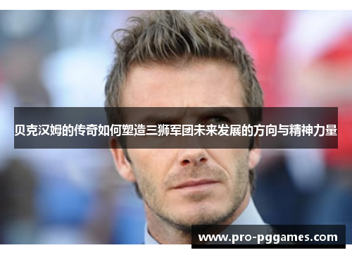 贝克汉姆的传奇如何塑造三狮军团未来发展的方向与精神力量 贝克汉姆的传奇如何塑造三狮军团未来发展的方向与精神力量