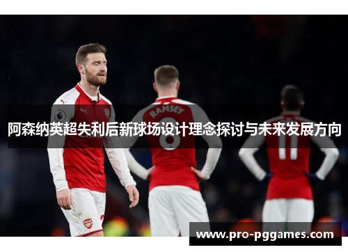 阿森纳英超失利后新球场设计理念探讨与未来发展方向 阿森纳英超失利后新球场设计理念探讨与未来发展方向