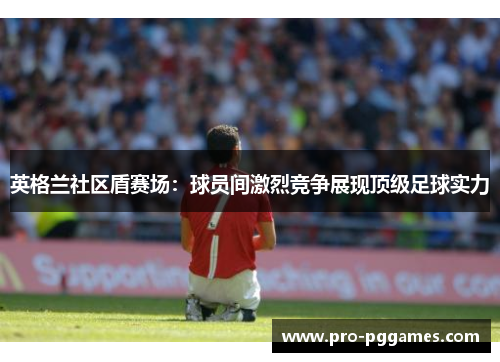 英格兰社区盾赛场：球员间激烈竞争展现顶级足球实力