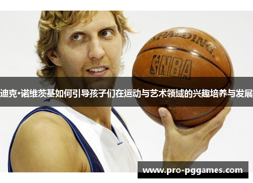 迪克·诺维茨基如何引导孩子们在运动与艺术领域的兴趣培养与发展 迪克·诺维茨基如何引导孩子们在运动与艺术领域的兴趣培养与发展