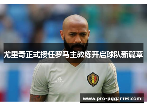 尤里奇正式接任罗马主教练开启球队新篇章