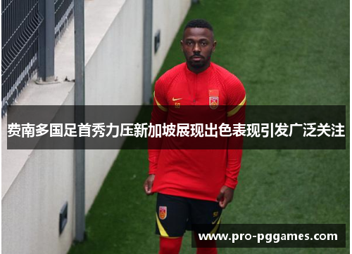费南多国足首秀力压新加坡展现出色表现引发广泛关注