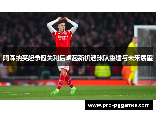 阿森纳英超争冠失利后崛起新机遇球队重建与未来展望