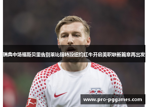 瑞典中场福斯贝里告别莱比锡转投纽约红牛开启美职联新篇章再出发