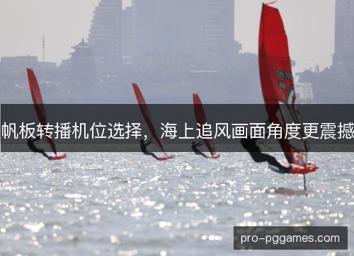 帆板转播机位选择，海上追风画面角度更震撼
